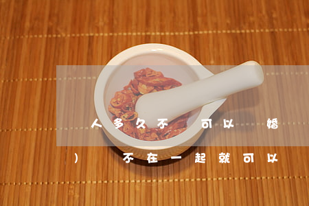 兩人多久不見可以離婚(兩人多長時(shí)間不在一起就可以離婚)