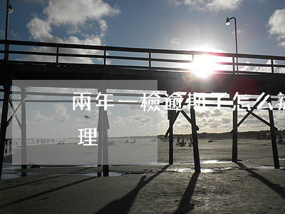 兩年一檢逾期了怎么辦(逾期檢驗一年怎么處理)