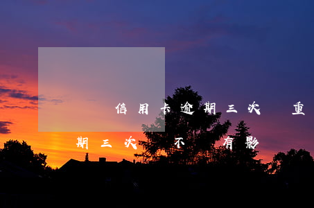 兩張信用卡逾期三次嚴重嗎(不同的信用卡逾期三次會不會有影響)