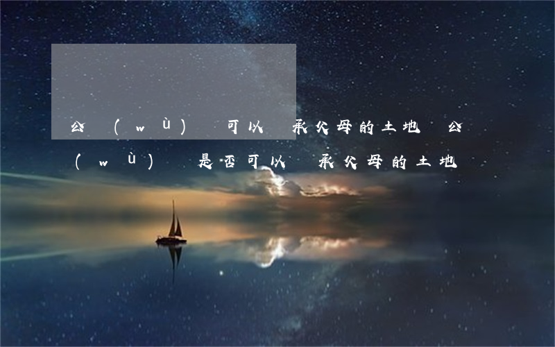 公務(wù)員可以繼承父母的土地嗎(公務(wù)員是否可以繼承父母的土地)