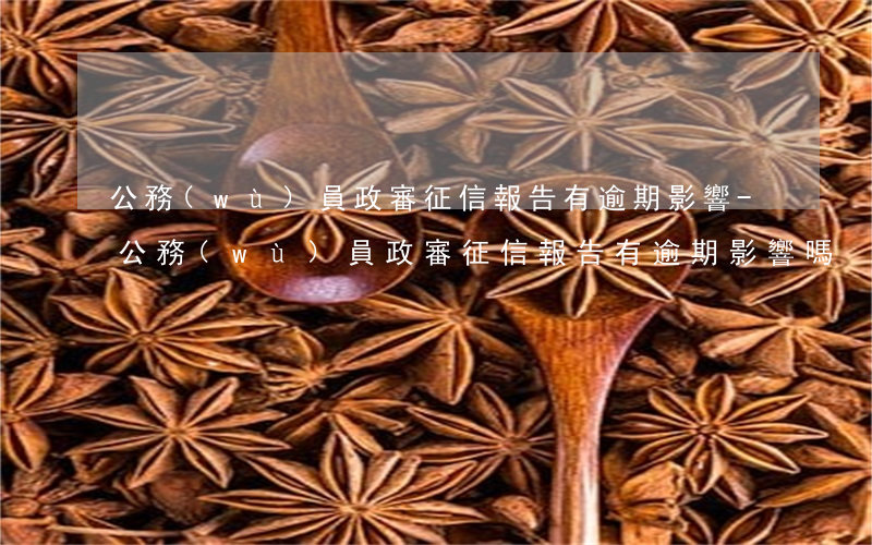 公務(wù)員政審征信報告有逾期影響-公務(wù)員政審征信報告有逾期影響嗎