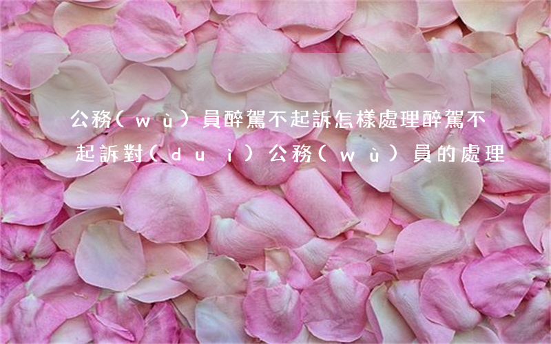 公務(wù)員醉駕不起訴怎樣處理(醉駕不起訴對(duì)公務(wù)員的處理)