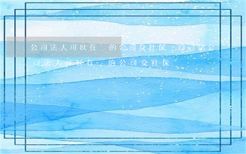公司法人可以在別的公司交社保嗎(自己是公司法人可以在別的公司交社保嗎)