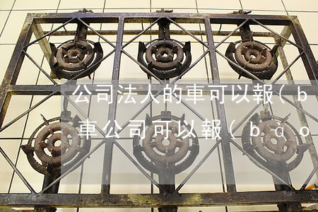 公司法人的車可以報(bào)銷嗎(法人買車公司可以報(bào)銷嗎)