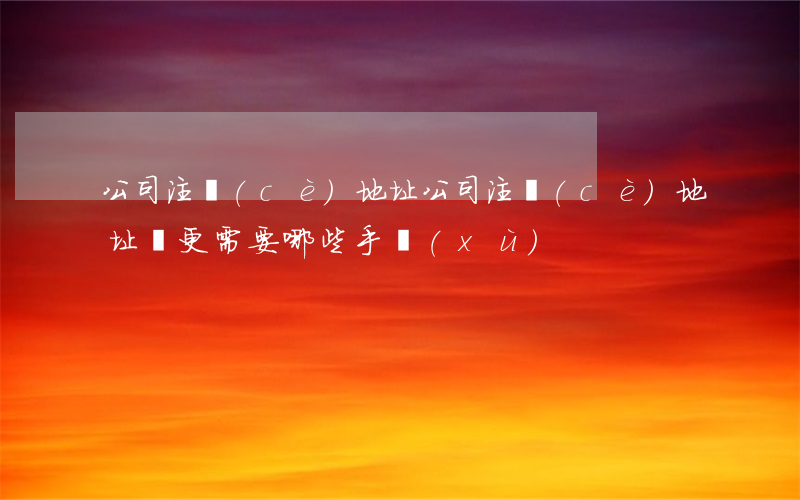 公司注冊(cè)地址(公司注冊(cè)地址變更需要哪些手續(xù))
