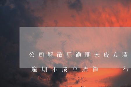 公司解散后逾期未成立清算組的-公司解散逾期不成立清算組進行清算中