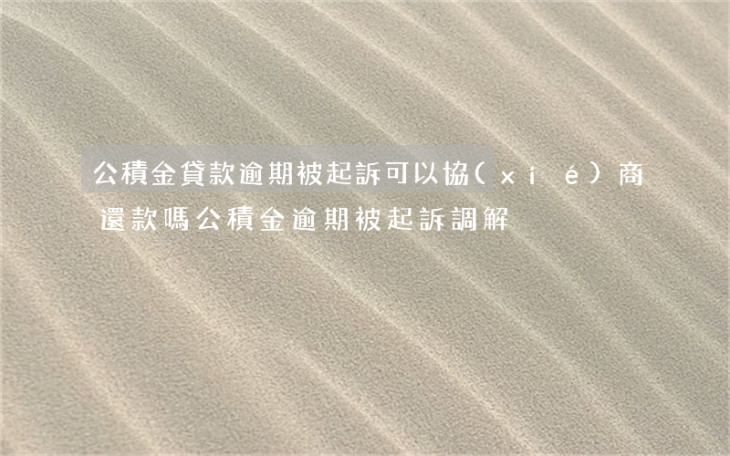 公積金貸款逾期被起訴可以協(xié)商還款嗎（公積金逾期被起訴調解）