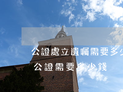 公證處立遺囑需要多少錢(到公證處辦理遺囑公證需要多少錢)