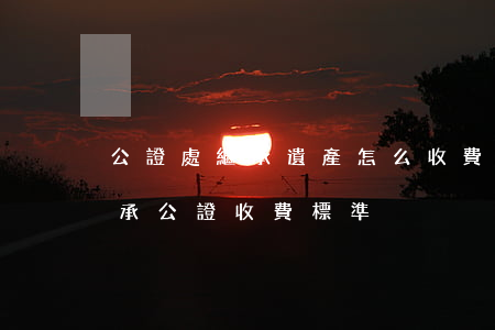 公證處繼承遺產怎么收費標準(公證處遺產繼承公證收費標準)