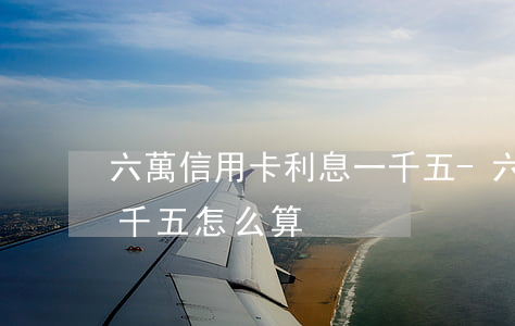 六萬信用卡利息一千五-六萬信用卡利息一千五怎么算