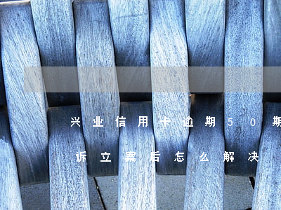 兴业信用卡逾期50期(兴业信用卡逾期被起诉立案后怎么解决)