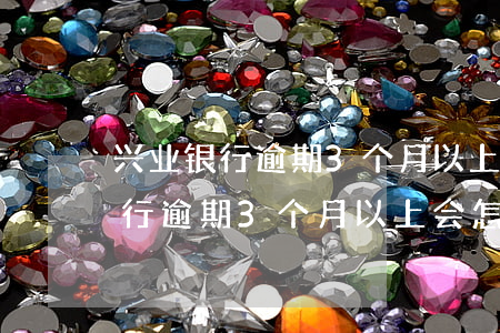 兴业银行逾期3个月以上会怎么样-兴业银行逾期3个月以上会怎么样吗