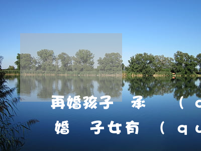 再婚孩子繼承遺產(chǎn)嗎(再婚后離婚繼子女有權(quán)繼承遺產(chǎn)嗎)