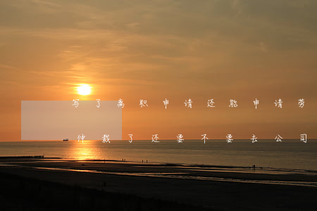 写了离职申请还能申请劳动仲裁吗(申请劳动仲裁了,还要不要去公司离职)