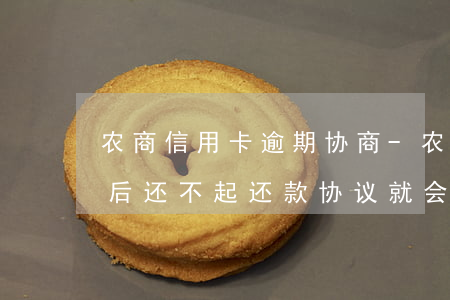 农商信用卡逾期协商-农商信用卡逾期协商后还不起还款协议就会失效?