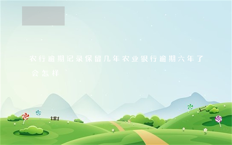 农行逾期记录保留几年（农业银行逾期六年了会怎样）