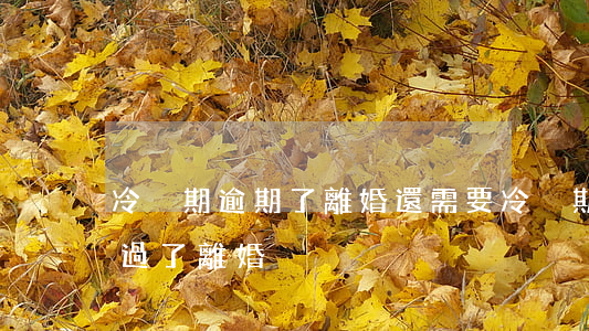 冷靜期逾期了離婚還需要冷靜期嗎-冷靜期過了離婚
