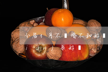 分居3月不離婚不和好(鬧離婚分居不聯(lián)系好嗎)
