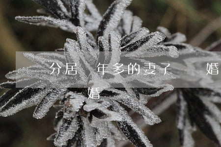 分居兩年多的妻子該離婚嗎(分居兩年可以申請離婚嗎)