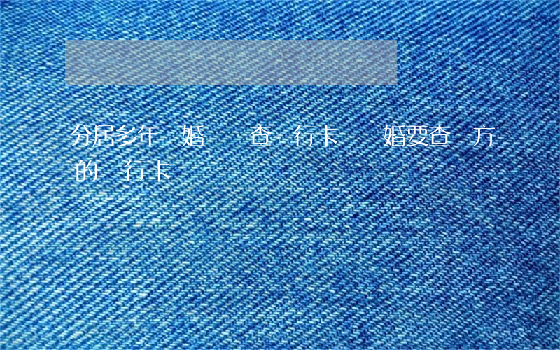 分居多年離婚時會查銀行卡嗎(離婚要查雙方的銀行卡嗎)