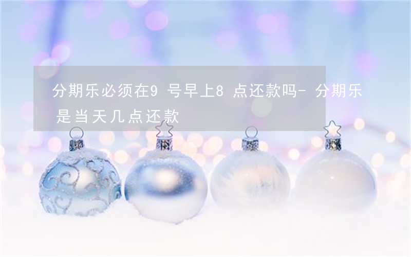 分期乐必须在9号早上8点还款吗-分期乐是当天几点还款