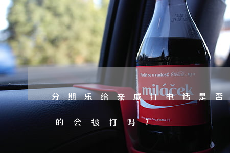分期乐给亲戚打电话是否合法？亲友电话真的会被打吗？