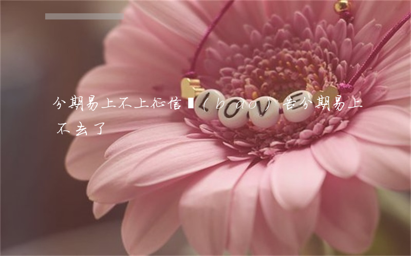 分期易上不上征信報(bào)告(分期易上不去了)