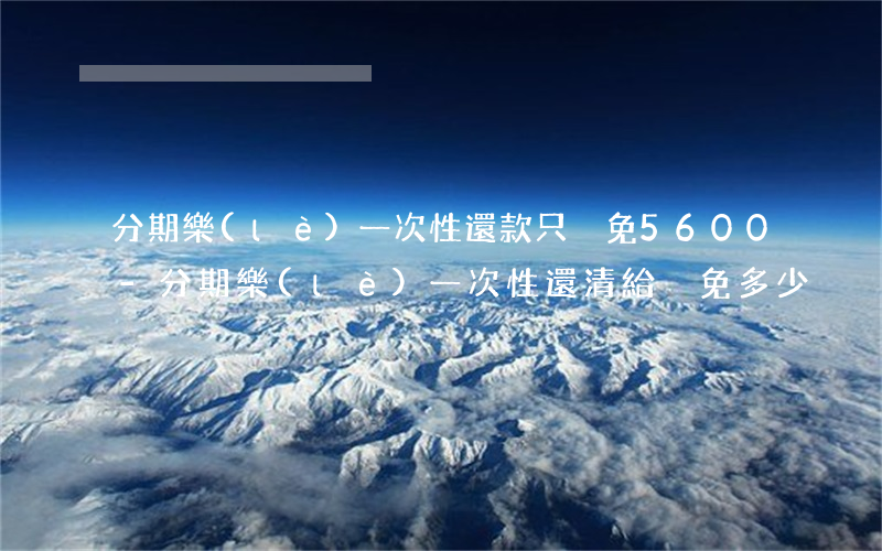 分期樂(lè)一次性還款只減免5600-分期樂(lè)一次性還清給減免多少