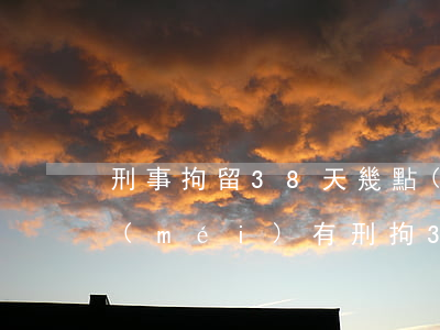 刑事拘留38天幾點(diǎn)放人(有沒(méi)有刑拘38天放人的)