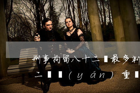 刑事拘留八十二條最多判多少(刑事拘留八十二條嚴(yán)重嗎)