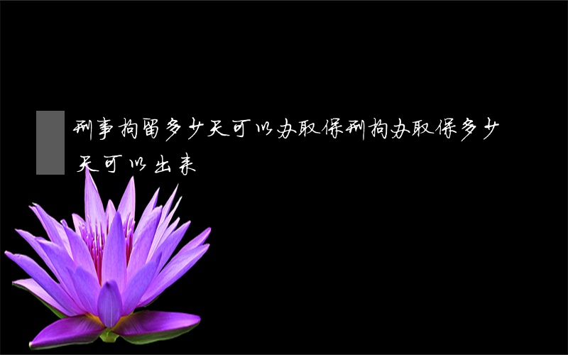 刑事拘留多少天可以办取保(刑拘办取保多少天可以出来)