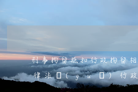 刑事拘留抵扣行政拘留相關(guān)法律法規(guī)(行政拘留和刑事)