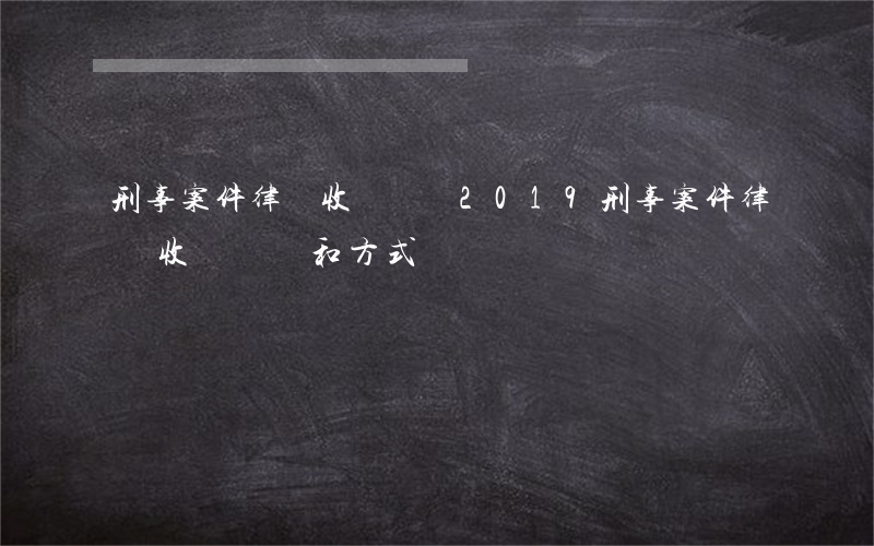 刑事案件律師收費標準2019(刑事案件律師收費標準和方式)