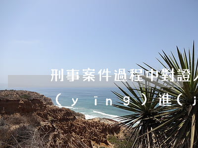 刑事案件過程中對證人在哪些階段的費用應(yīng)進(jìn)行補助？