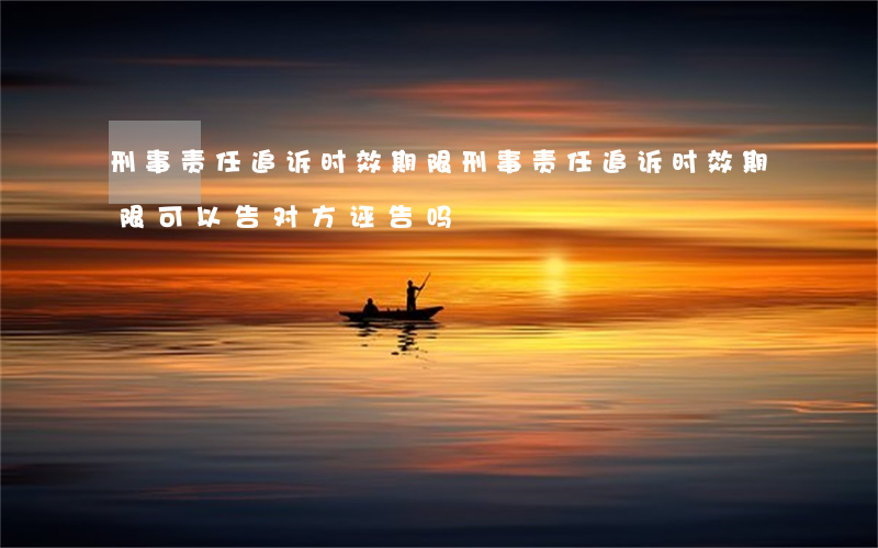 刑事责任追诉时效期限(刑事责任追诉时效期限可以告对方诬告吗?)