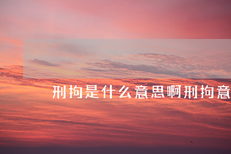 刑拘是什么意思啊(刑拘意味着什么)