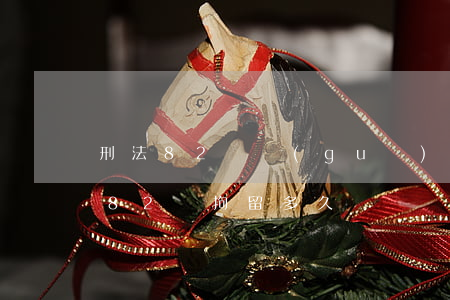 刑法82條規(guī)定要拘留多久(刑事82條拘留多久)