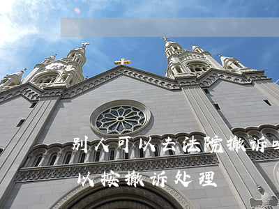 别人可以去法院撤诉吗(法院在什么情况下可以按撤诉处理?) 别人可以去法院撤诉吗(法院在什么情况下可以按撤诉处理?)