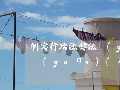 制定行政法律法規(guī)的機(jī)關(guān)(有權(quán)制定和頒布行政法規(guī)的國(guó)家機(jī)關(guān)是什么)