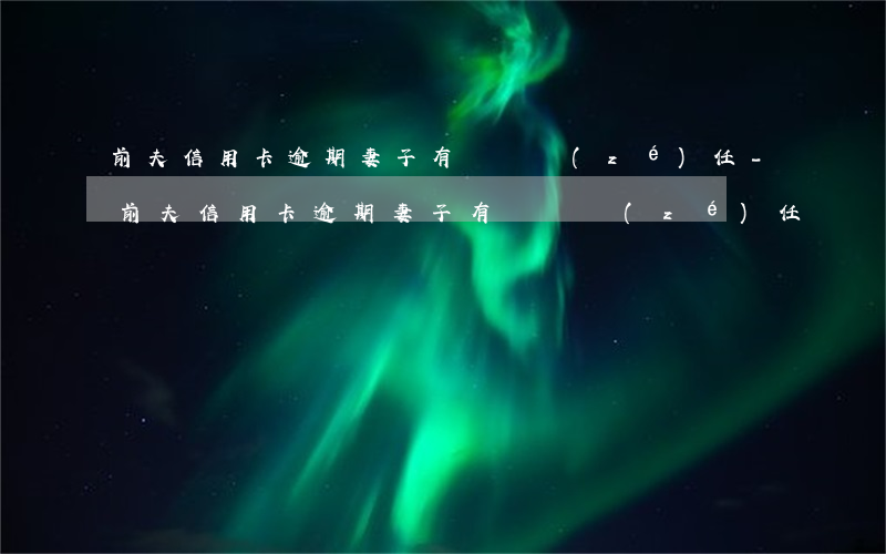 前夫信用卡逾期妻子有連帶責(zé)任-前夫信用卡逾期妻子有連帶責(zé)任嗎