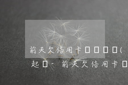 前夫欠信用卡錢沒還現(xiàn)在銀行起訴-前夫欠信用卡錢沒還現(xiàn)在銀行起訴我怎么辦