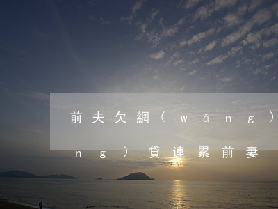 前夫欠網(wǎng)貸離婚(前夫網(wǎng)貸連累前妻)