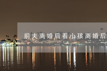 前夫离婚后看小孩(离婚后去前妻家看孩子)
