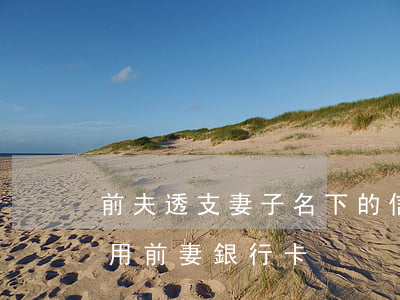 前夫透支妻子名下的信用卡(離婚后前夫借款用前妻銀行卡)