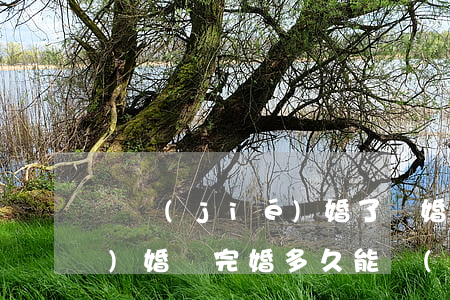 剛結(jié)婚了離婚多久可以復(fù)婚(離完婚多久能復(fù)婚)
