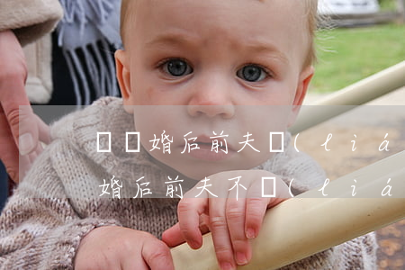 剛離婚后前夫聯(lián)系我怎么辦(離婚后前夫不聯(lián)系我是什么心理)