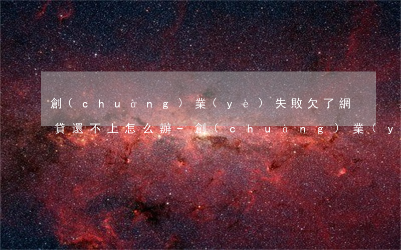創(chuàng)業(yè)失敗欠了網貸還不上怎么辦-創(chuàng)業(yè)失敗欠了網貸還不上怎么辦呢