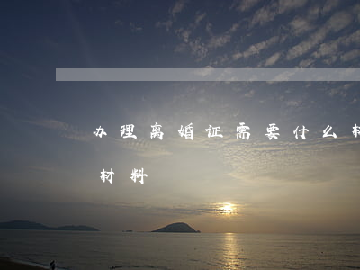 办理离婚证需要什么材料(办理离婚证需要的材料)