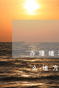 办理继承手续到什么地方(办理继承手续到什么地方)