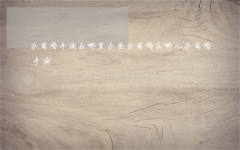 办离婚手续在哪里办(要办离婚在哪儿办离婚手续)